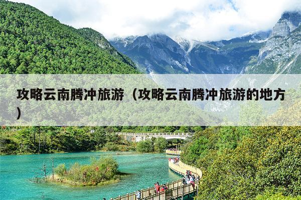 攻略云南腾冲旅游（攻略云南腾冲旅游的地方）