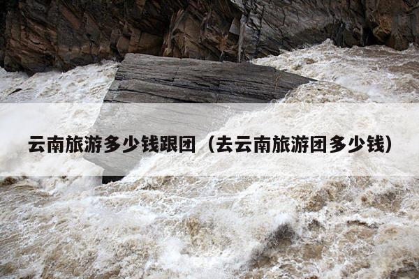 云南旅游多少钱跟团（去云南旅游团多少钱）