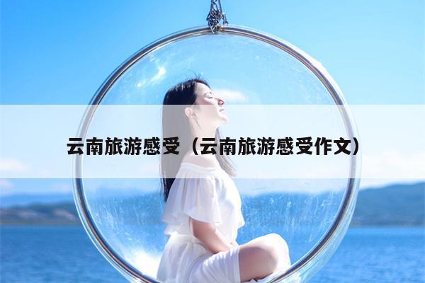 云南旅游感受（云南旅游感受作文）