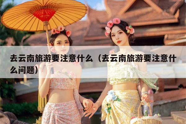 去云南旅游要注意什么（去云南旅游要注意什么问题）