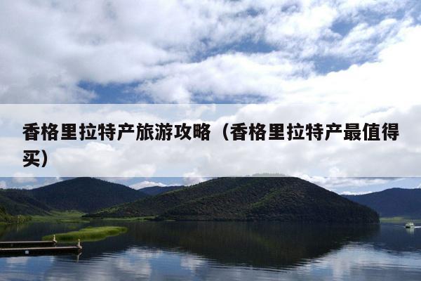 香格里拉特产旅游攻略（香格里拉特产最值得买）