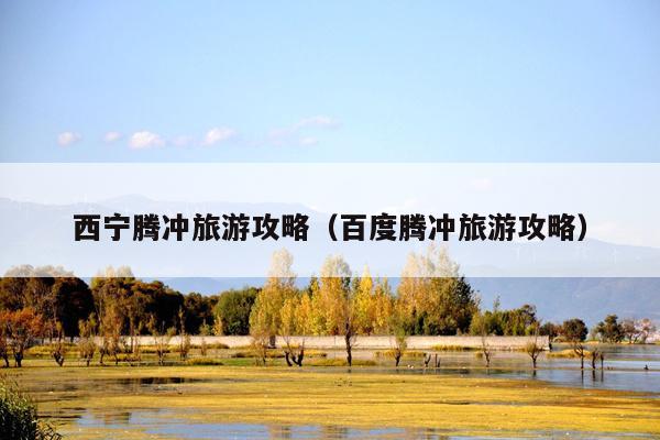 西宁腾冲旅游攻略（百度腾冲旅游攻略）
