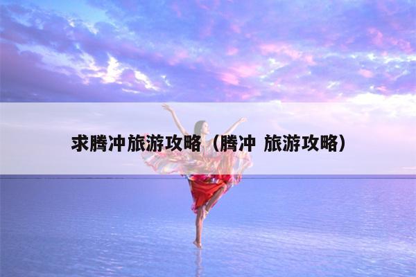 求腾冲旅游攻略（腾冲 旅游攻略）