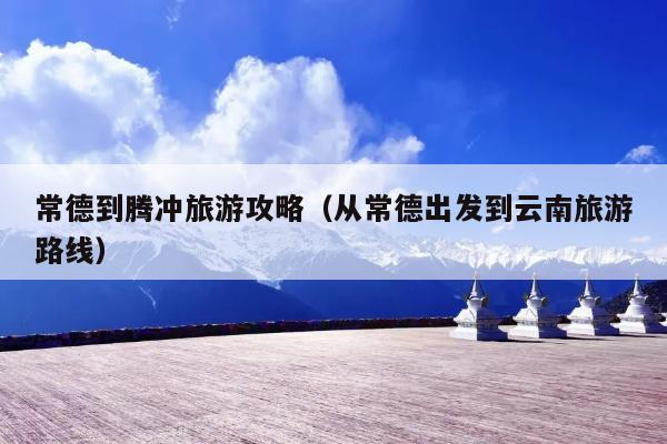 常德到腾冲旅游攻略（从常德出发到云南旅游路线）