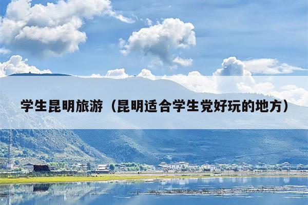 学生昆明旅游（昆明适合学生党好玩的地方）