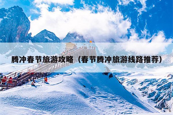 腾冲春节旅游攻略（春节腾冲旅游线路推荐）