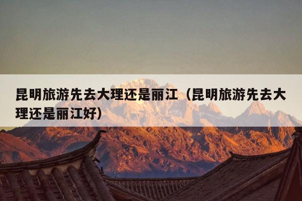 昆明旅游先去大理还是丽江（昆明旅游先去大理还是丽江好）