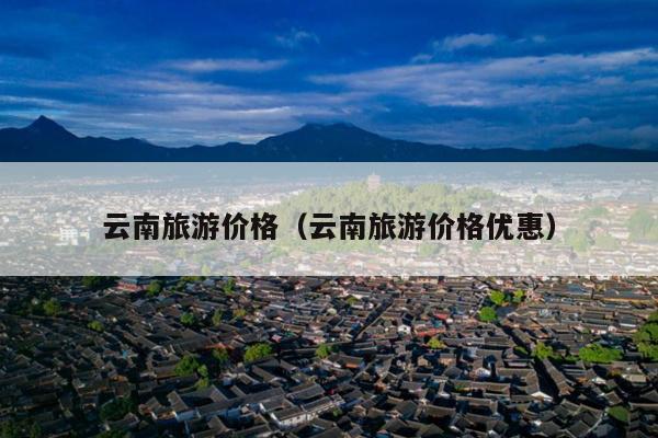 云南旅游价格（云南旅游价格优惠）