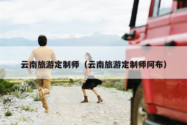 云南旅游定制师（云南旅游定制师阿布）