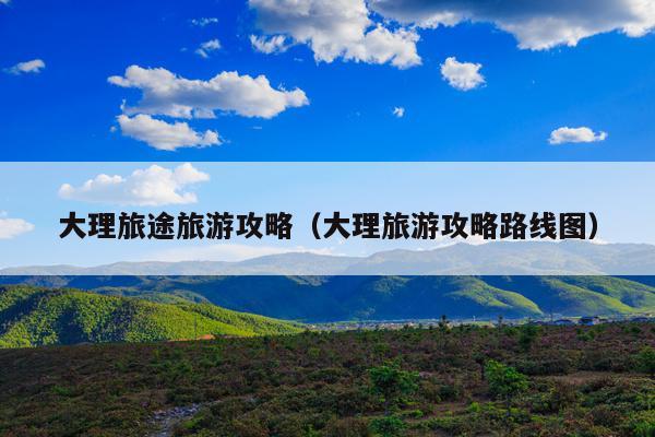 大理旅途旅游攻略（大理旅游攻略路线图）
