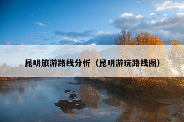 昆明旅游路线分析（昆明游玩路线图）