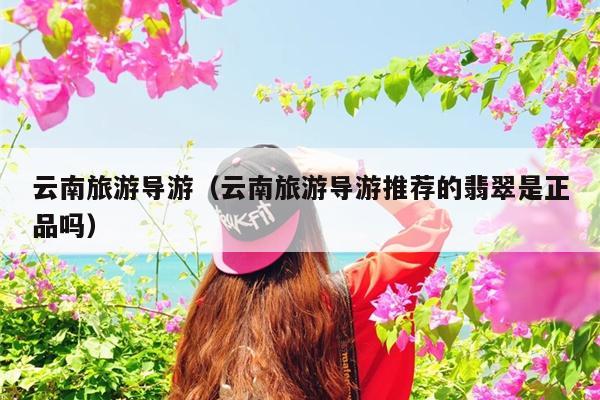云南旅游导游（云南旅游导游推荐的翡翠是正品吗）
