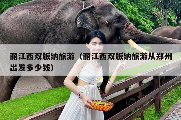 丽江西双版纳旅游（丽江西双版纳旅游从郑州出发多少钱）