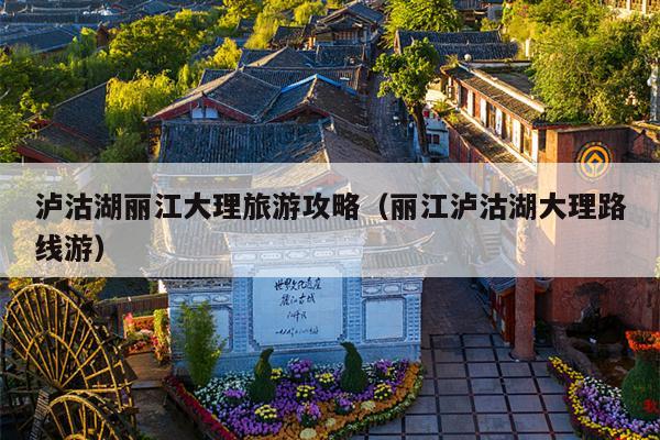 泸沽湖丽江大理旅游攻略（丽江泸沽湖大理路线游）