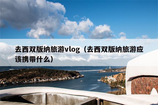 去西双版纳旅游vlog（去西双版纳旅游应该携带什么）