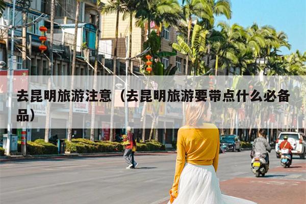去昆明旅游注意（去昆明旅游要带点什么必备品）