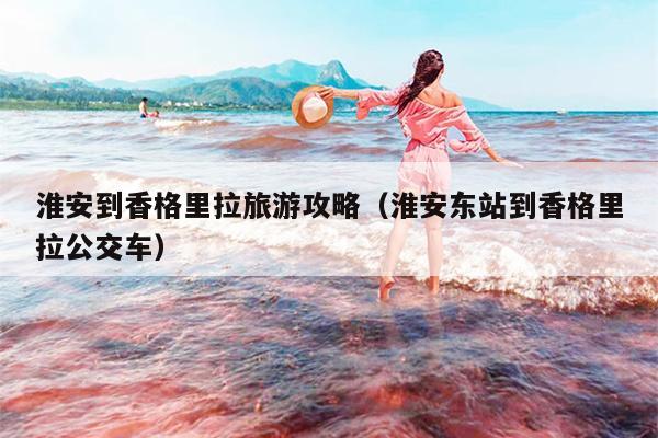 淮安到香格里拉旅游攻略（淮安东站到香格里拉公交车）