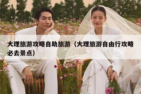 大理旅游攻略自助旅游（大理旅游自由行攻略必去景点）