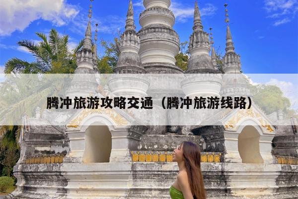 腾冲旅游攻略交通（腾冲旅游线路）