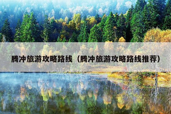 腾冲旅游攻略路线（腾冲旅游攻略路线推荐）