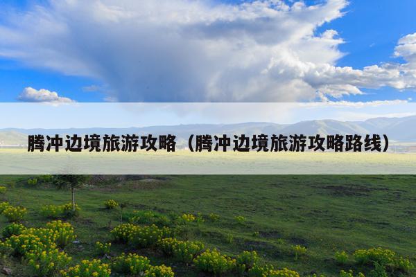 腾冲边境旅游攻略（腾冲边境旅游攻略路线）