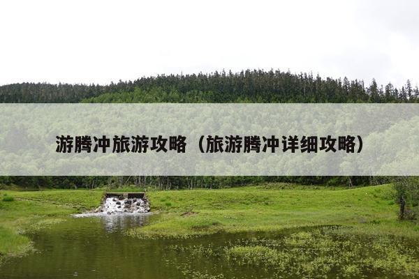 游腾冲旅游攻略（旅游腾冲详细攻略）