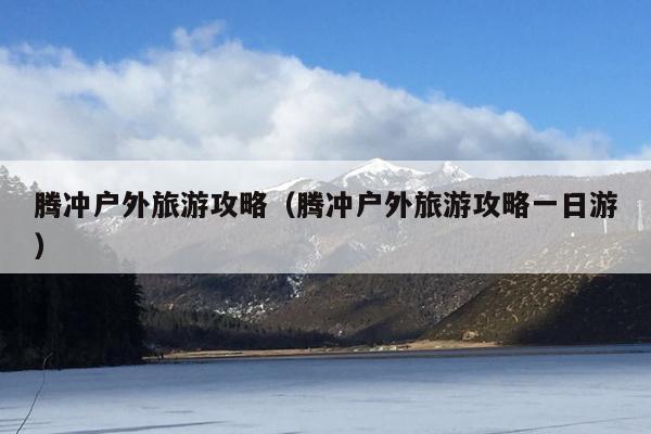 腾冲户外旅游攻略（腾冲户外旅游攻略一日游）