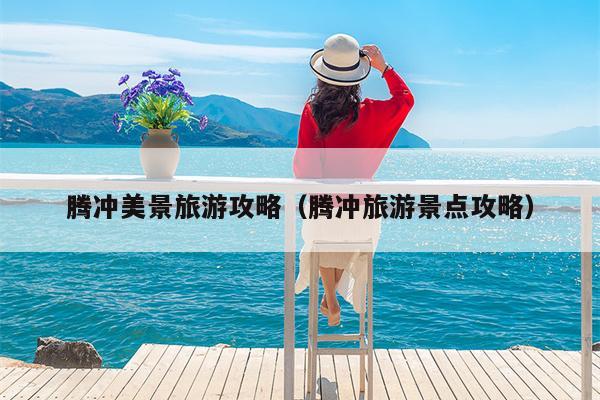 腾冲美景旅游攻略（腾冲旅游景点攻略）