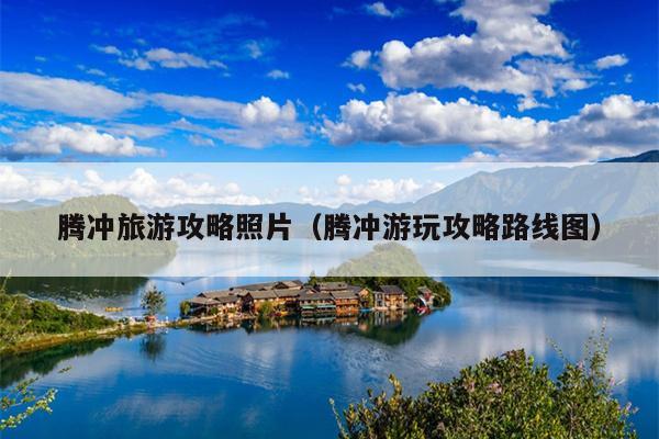 腾冲旅游攻略照片（腾冲游玩攻略路线图）