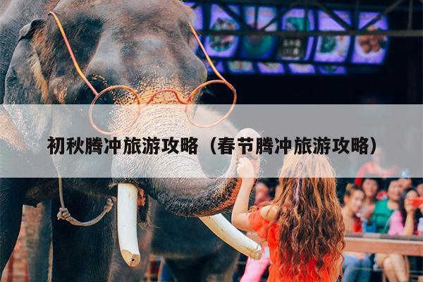 初秋腾冲旅游攻略（春节腾冲旅游攻略）