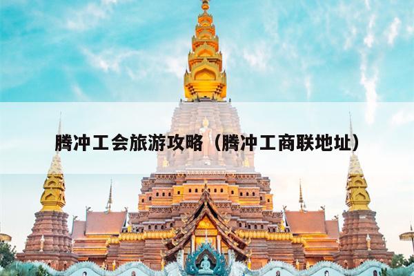 腾冲工会旅游攻略（腾冲工商联地址）