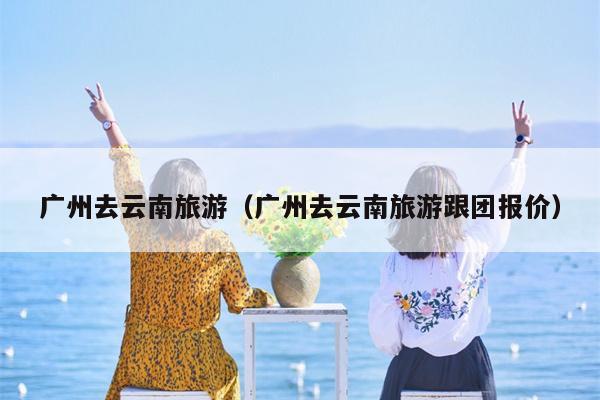广州去云南旅游（广州去云南旅游跟团报价）