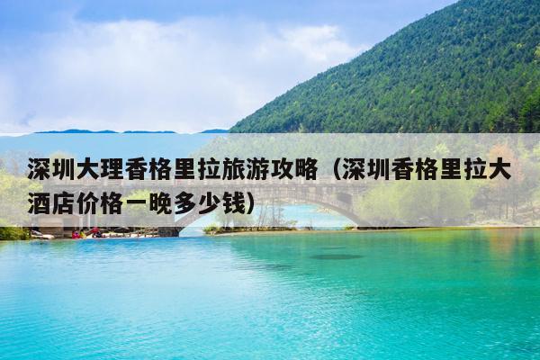深圳大理香格里拉旅游攻略（深圳香格里拉大酒店价格一晚多少钱）
