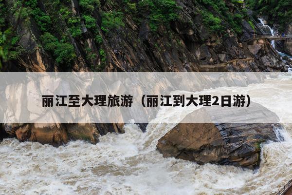 丽江至大理旅游（丽江到大理2日游）