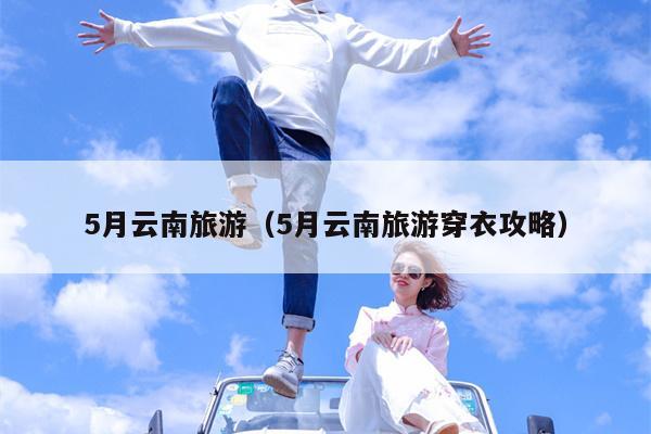 5月云南旅游（5月云南旅游穿衣攻略）