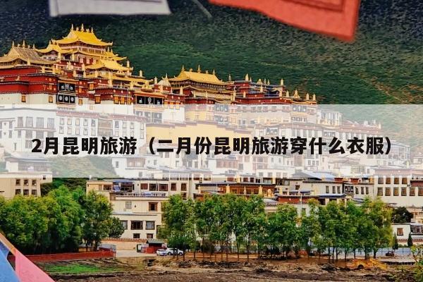 2月昆明旅游（二月份昆明旅游穿什么衣服）