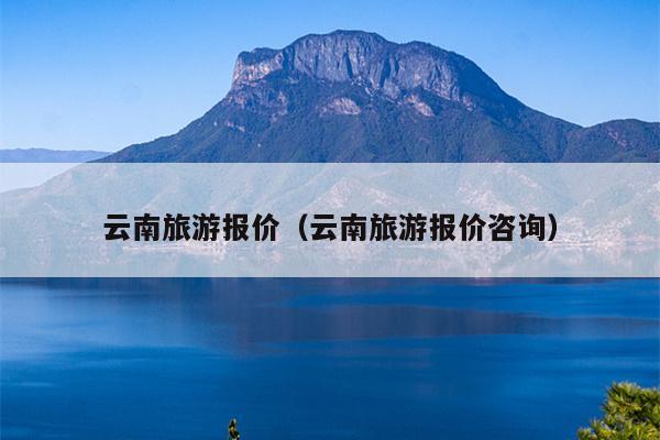 云南旅游报价（云南旅游报价咨询）