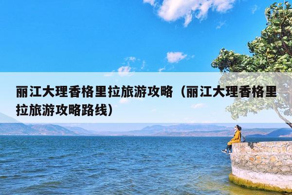 丽江大理香格里拉旅游攻略（丽江大理香格里拉旅游攻略路线）