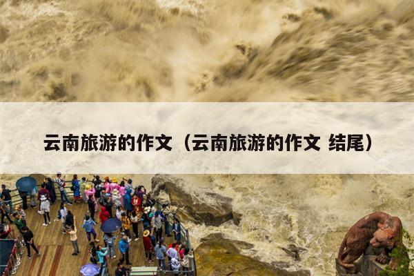 云南旅游的作文（云南旅游的作文 结尾）