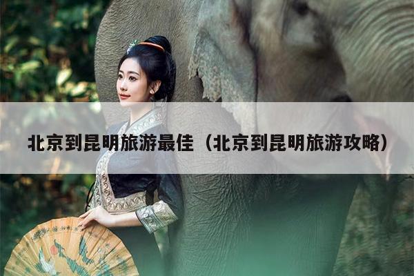 北京到昆明旅游最佳（北京到昆明旅游攻略）