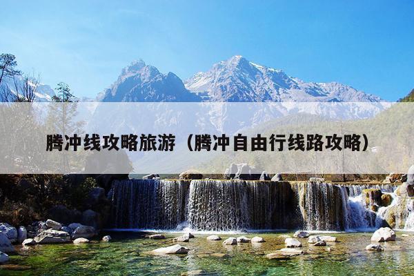 腾冲线攻略旅游（腾冲自由行线路攻略）