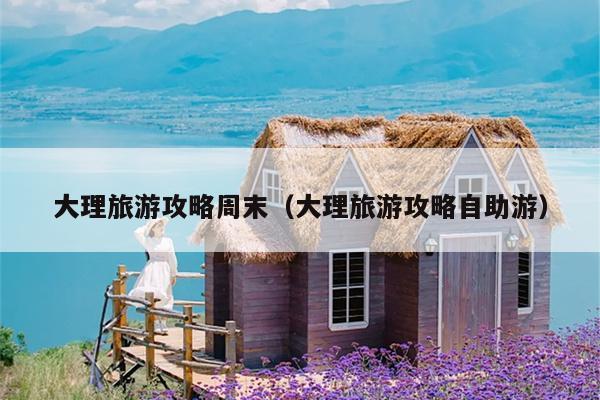 大理旅游攻略周末（大理旅游攻略自助游）