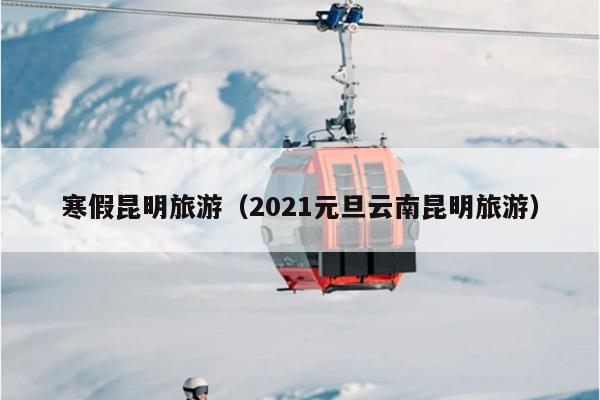寒假昆明旅游（2021元旦云南昆明旅游）