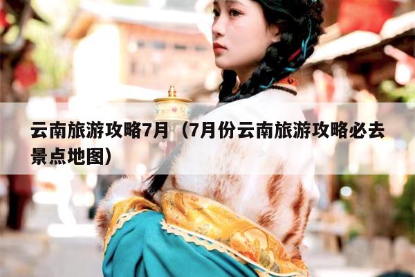 云南旅游攻略7月（7月份云南旅游攻略必去景点地图）