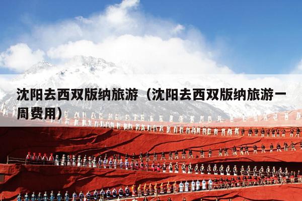 沈阳去西双版纳旅游（沈阳去西双版纳旅游一周费用）