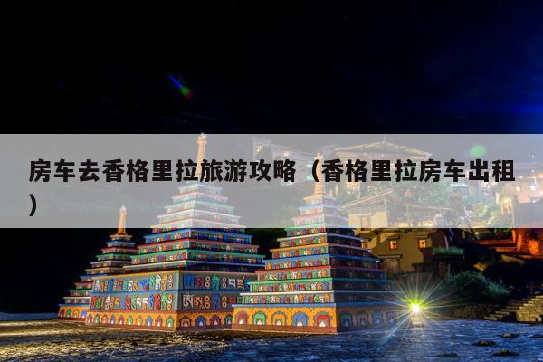 房车去香格里拉旅游攻略（香格里拉房车出租）