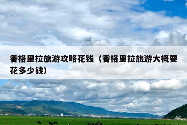 香格里拉旅游攻略花钱（香格里拉旅游大概要花多少钱）