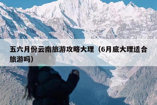 五六月份云南旅游攻略大理（6月底大理适合旅游吗）