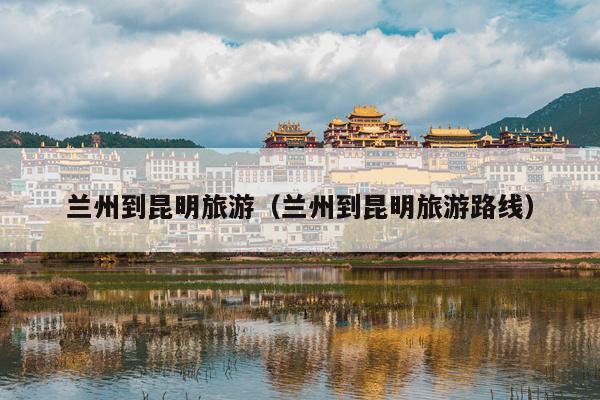 兰州到昆明旅游（兰州到昆明旅游路线）