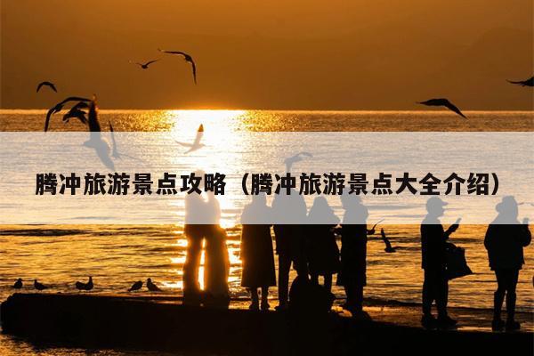 腾冲旅游景点攻略（腾冲旅游景点大全介绍）